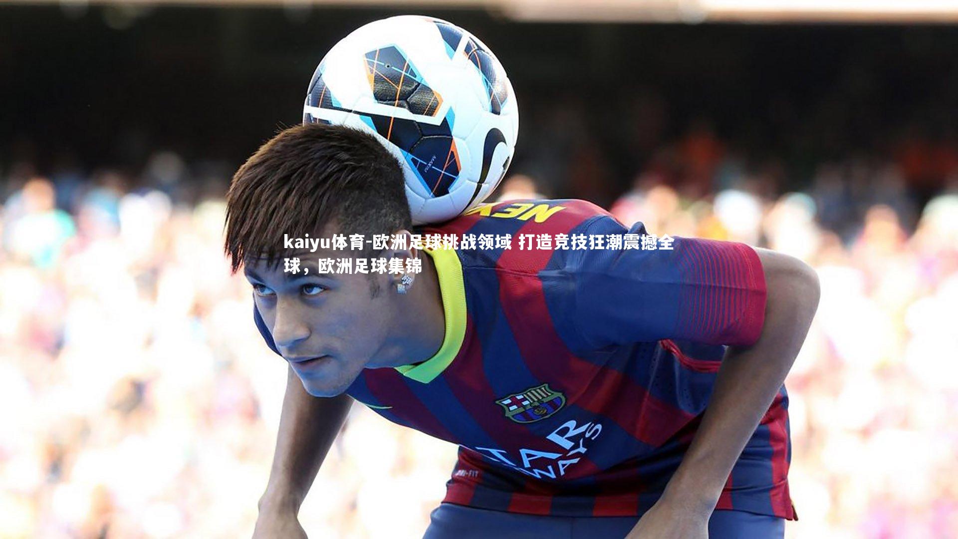 欧洲足球挑战领域 打造竞技狂潮震撼全球，欧洲足球集锦