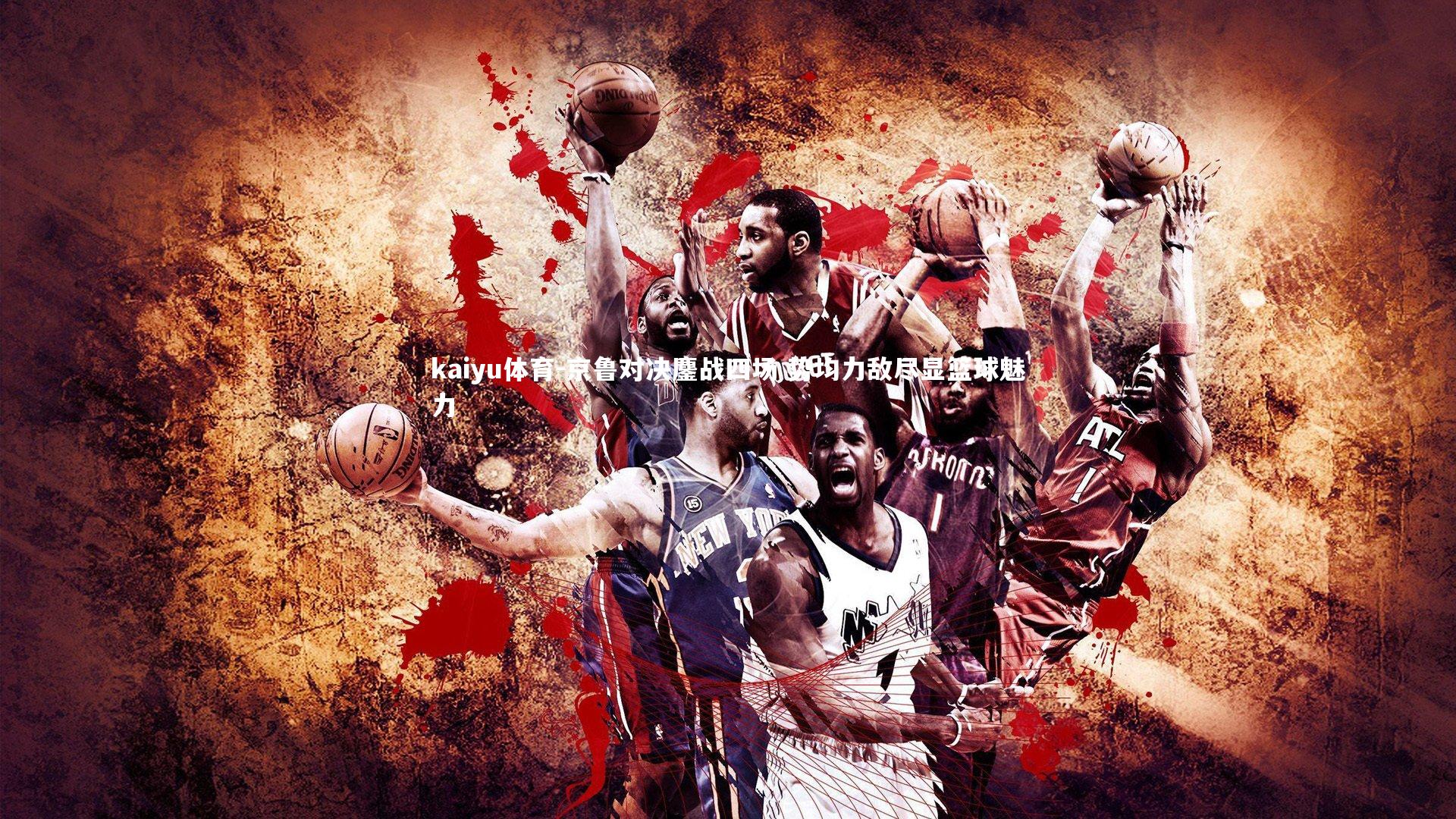 kaiyu体育-京鲁对决鏖战四场 势均力敌尽显篮球魅力